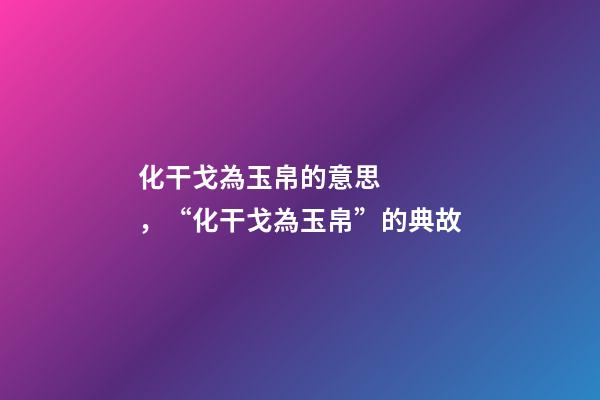 化干戈為玉帛的意思，“化干戈為玉帛”的典故-第1張-觀點(diǎn)-玄機(jī)派
